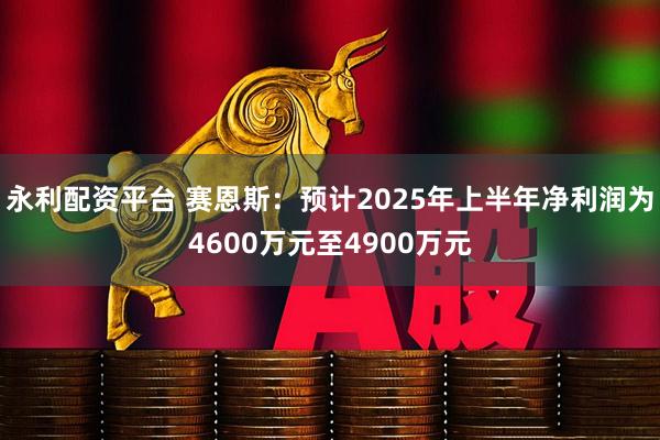 永利配资平台 赛恩斯：预计2025年上半年净利润为4600万元至4900万元