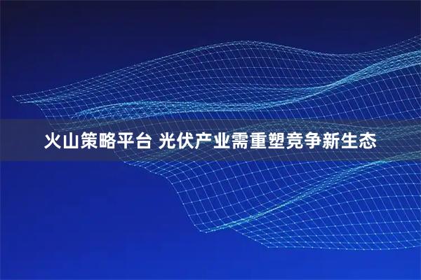 火山策略平台 光伏产业需重塑竞争新生态