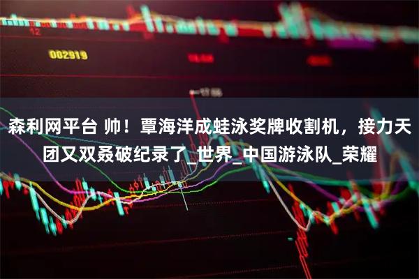 森利网平台 帅！覃海洋成蛙泳奖牌收割机，接力天团又双叒破纪录了_世界_中国游泳队_荣耀