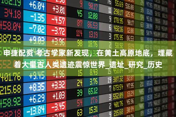 申捷配资 考古学家新发现，在黄土高原地底，埋藏着大量古人类遗迹震惊世界_遗址_研究_历史