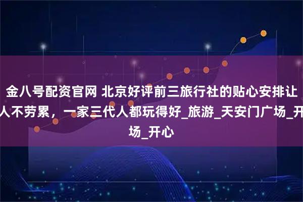 金八号配资官网 北京好评前三旅行社的贴心安排让老人不劳累,一家三代人都玩得好_旅游_天安门广场_开心