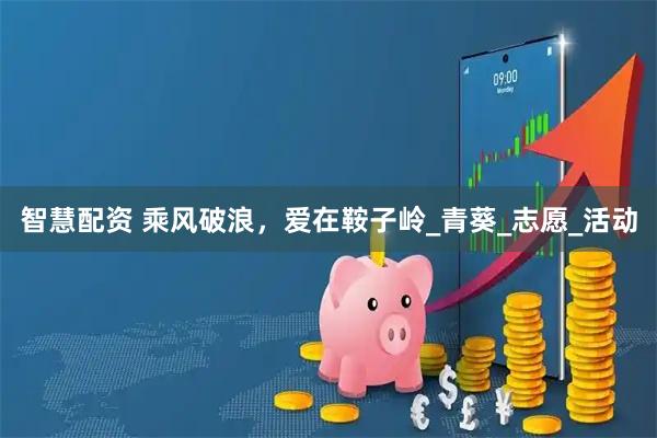 智慧配资 乘风破浪，爱在鞍子岭_青葵_志愿_活动