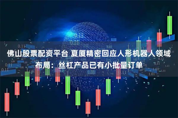 佛山股票配资平台 夏厦精密回应人形机器人领域布局：丝杠产品已有小批量订单