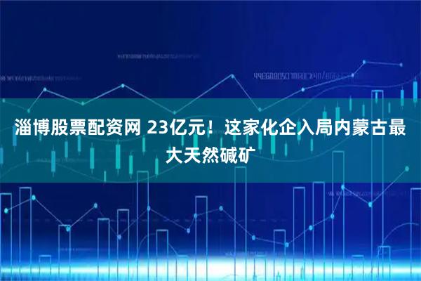 淄博股票配资网 23亿元！这家化企入局内蒙古最大天然碱矿