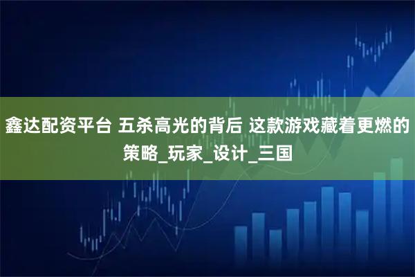 鑫达配资平台 五杀高光的背后 这款游戏藏着更燃的策略_玩家_设计_三国