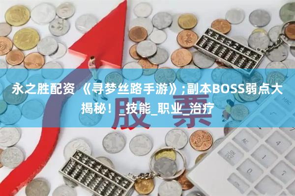 永之胜配资 《寻梦丝路手游》;副本BOSS弱点大揭秘！_技能_职业_治疗