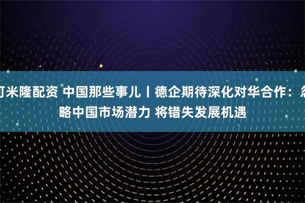 可米隆配资 中国那些事儿丨德企期待深化对华合作：忽略中国市场潜力 将错失发展机遇