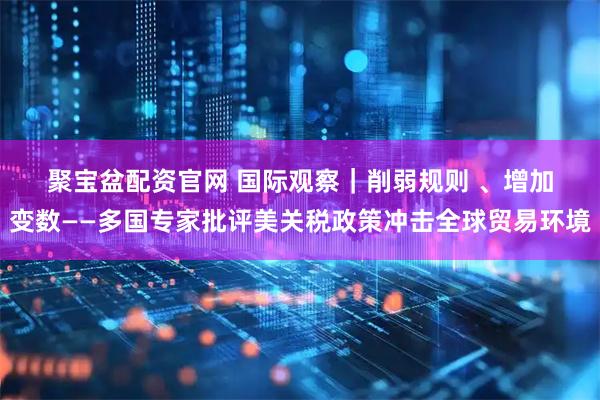 聚宝盆配资官网 国际观察｜削弱规则 、增加变数——多国专家批评美关税政策冲击全球贸易环境