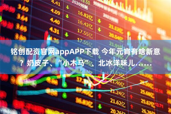 铭创配资官网appAPP下载 今年元宵有啥新意？奶皮子、“小木马”、北冰洋味儿……