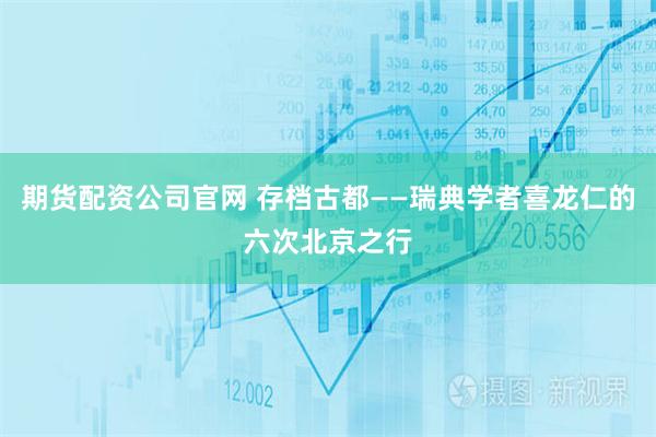 期货配资公司官网 存档古都——瑞典学者喜龙仁的六次北京之行