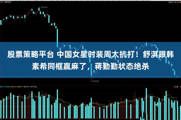 股票策略平台 中国女星时装周太抗打！舒淇跟韩素希同框赢麻了，蒋勤勤状态绝杀