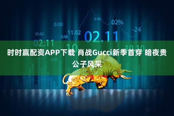 时时赢配资APP下载 肖战Gucci新季首穿 暗夜贵公子风采