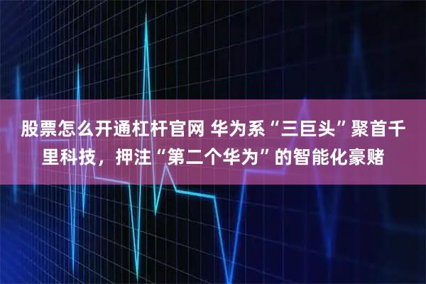 股票怎么开通杠杆官网 华为系“三巨头”聚首千里科技，押注“第二个华为”的智能化豪赌