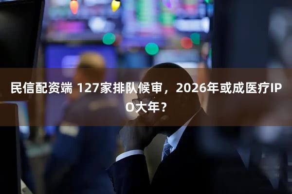 民信配资端 127家排队候审，2026年或成医疗IPO大年？