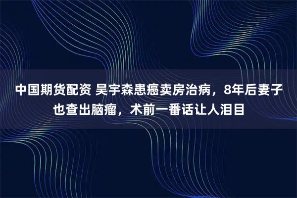 中国期货配资 吴宇森患癌卖房治病，8年后妻子也查出脑瘤，术前一番话让人泪目